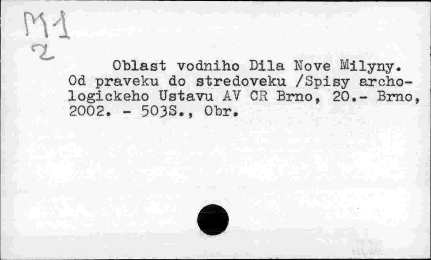 ﻿m
Oblast vodniho Dila Nove Milyny. Od praveku do stredoveku /Spisy archo-logickeho Ustavu AV CR Brno, 20.- Brno, 2002. - 5O3S., Obr.